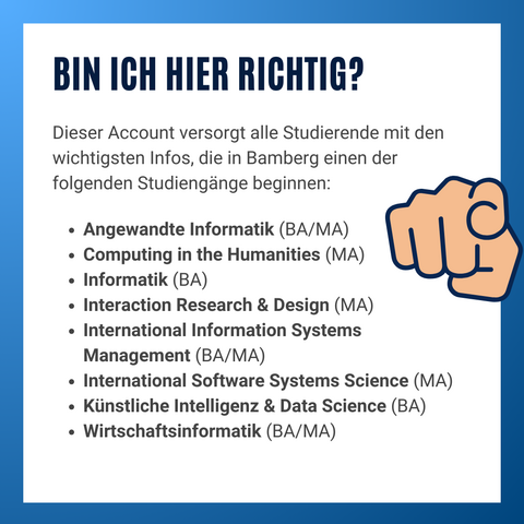 Informationsgrafik mit Text. Bin ich hier richtig? Dieser Account versorgt alle Studierende mit den wichtigsten Infos, die in Bamberg einen der folgenden Studiengänge beginnen:

Angewandte Informatik (BA/MA)
Computing in the Humanities (MA)
Informatik (BA)
Interaction Research & Design (MA)
International Information Systems Management (BA/MA)
International Software Systems Science (MA)
Künstliche Intelligenz & Data Science (BA)
Wirtschaftsinformatik (BA/MA)