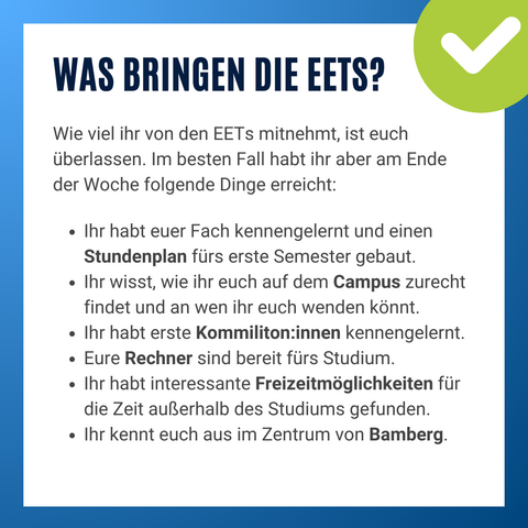 Informationsgrafik mit Text. Was bringen die EETs? Wie viel ihr von den EETs mitnehmt, ist euch überlassen. Im besten Fall habt ihr aber am Ende der Woche folgende Dinge erreicht: Ihr habt euer Fach kennengelernt und einen Stundenplan fürs erste Semester gebaut.
Ihr wisst, wie ihr euch auf dem Campus zurecht findet und an wen ihr euch wenden könnt.
Ihr habt erste Kommiliton:innen kennengelernt.
Eure Rechner sind bereit fürs Studium.
Ihr habt interessante Freizeitmöglichkeiten für die Zeit außerhalb des Studiums gefunden.
Ihr kennt euch aus im Zentrum von Bamberg.