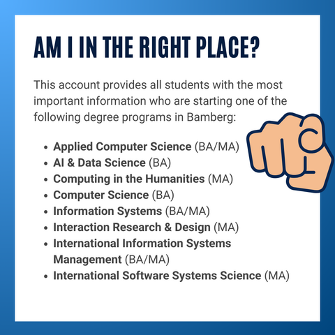 Info graphic with text. Am I in the right place? This account provides all students with the most important information who are starting one of the following degree programs in Bamberg:  

Applied Computer Science (BA/MA)
AI & Data Science (BA)
Computing in the Humanities (MA)
Computer Science (BA)
Information Systems (BA/MA)
Interaction Research & Design (MA)
International Information Systems Management (BA/MA)
International Software Systems Science (MA)