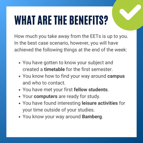 Info graphic with text. What are the benefits? How much you take away from the EETs is up to you. In the best case scenario, however, you will have achieved the following things at the end of the week: You have gotten to know your subject and created a timetable for the first semester.
You know how to find your way around campus and who to contact.
You have met your first fellow students.
Your computers are ready for study.
You have found interesting leisure activities for your time outside of your studies.
You know your way around Bamberg.