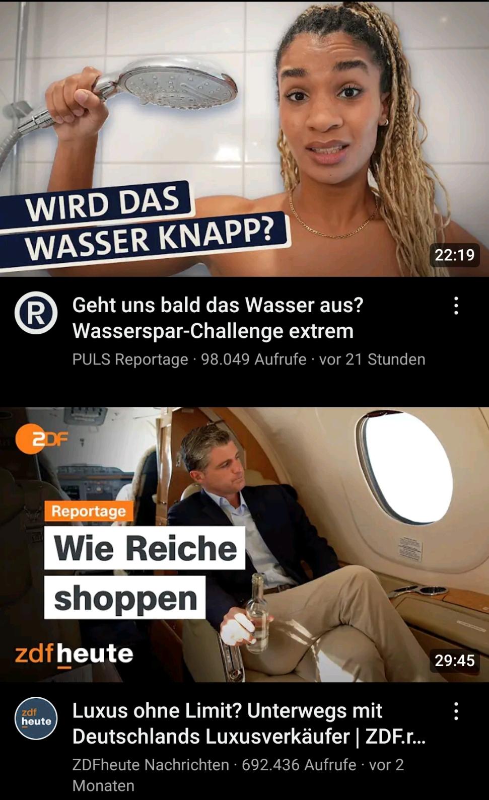 Zwei Video-Empfehlungen:
1. Ein weiblich gelesener Mensch nackt mit Duschkopf in der Hand. Daneben steht: "Wird das Wasser knapp?" Der Videotitel lautet: "Geht uns bald das Wasser aus? Wasserspar-Challenge extrem"

2. Ein männlich Mensch im Anzug sitzt mit Getränk in der Hand im Passagierbereich eines kleinen Flugzeugs und schaut aus dem Fenster. Daneben steht: "Reportage - Wie Reiche shoppen". Der Titel des Videos lautet: "Luxus ohne Limit? Unterwegs mit Deutschlands Luxusverkäufer"